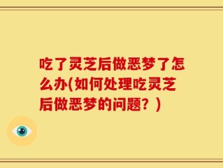 吃了灵芝后做恶梦了怎么办(如何处理吃灵芝后做恶梦的问题？)