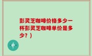 彭灵芝咖啡价格多少一杯彭灵芝咖啡单价是多少？)
