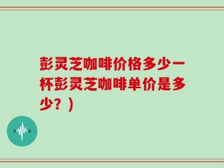彭灵芝咖啡价格多少一杯彭灵芝咖啡单价是多少？)