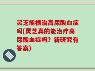 灵芝能根治高尿酸血症吗(灵芝真的能治疗高尿酸血症吗？新研究有答案)