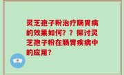 灵芝孢子粉治疗肠胃病的效果如何？？探讨灵芝孢子粉在肠胃疾病中的应用？