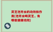 灵芝泡开水的功效和作用(泡开水喝灵芝，有哪些健康功效)