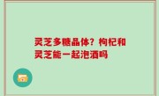 灵芝多糖晶体？枸杞和灵芝能一起泡酒吗