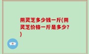 阴灵芝多少钱一斤(阴灵芝价格一斤是多少？)
