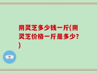 阴灵芝多少钱一斤(阴灵芝价格一斤是多少？)