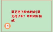 灵芝孢子粉术后吃(灵芝孢子粉：术后滋补佳品)