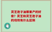 灵芝孢子油那里产的好些？灵芝和灵芝孢子油的功效有什么区别