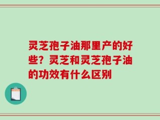 灵芝孢子油那里产的好些？灵芝和灵芝孢子油的功效有什么区别