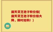 国芳灵芝孢子粉价格(国芳灵芝孢子粉价格大降，限时抢购！)
