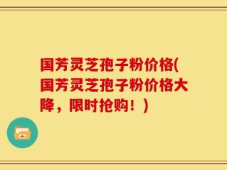 国芳灵芝孢子粉价格(国芳灵芝孢子粉价格大降，限时抢购！)