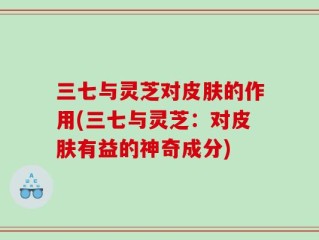 三七与灵芝对皮肤的作用(三七与灵芝：对皮肤有益的神奇成分)