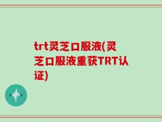 trt灵芝口服液(灵芝口服液重获TRT认证)