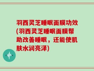 羽西灵芝睡眠面膜功效(羽西灵芝睡眠面膜帮助改善睡眠，还能使肌肤水润亮泽)
