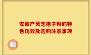 安徽产灵芝孢子粉的特色功效及选购注意事项