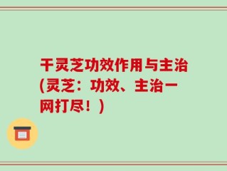 干灵芝功效作用与主治(灵芝：功效、主治一网打尽！)