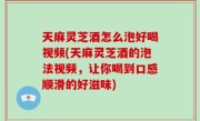 天麻灵芝酒怎么泡好喝视频(天麻灵芝酒的泡法视频，让你喝到口感顺滑的好滋味)