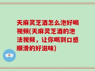 天麻灵芝酒怎么泡好喝视频(天麻灵芝酒的泡法视频，让你喝到口感顺滑的好滋味)