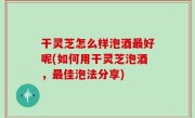 干灵芝怎么样泡酒最好呢(如何用干灵芝泡酒，最佳泡法分享)