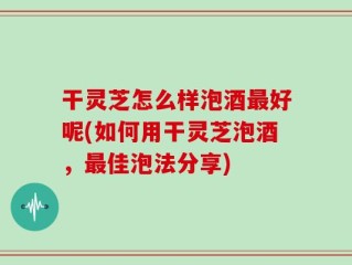 干灵芝怎么样泡酒最好呢(如何用干灵芝泡酒，最佳泡法分享)