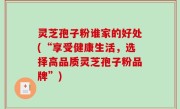 灵芝孢子粉谁家的好处(“享受健康生活，选择高品质灵芝孢子粉品牌”)