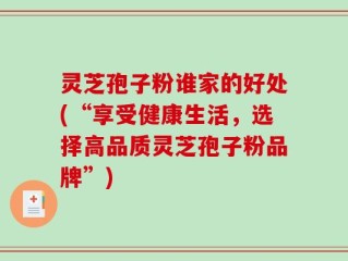 灵芝孢子粉谁家的好处(“享受健康生活，选择高品质灵芝孢子粉品牌”)