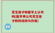 灵芝孢子粉医学上认可吗(医学界认可灵芝孢子粉的功效与作用)