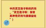 中药灵芝孢子粉的药效_“灵芝孢子粉：探索其神奇药效与健康益处”)