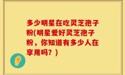 多少明星在吃灵芝孢子粉(明星爱好灵芝孢子粉，你知道有多少人在享用吗？)
