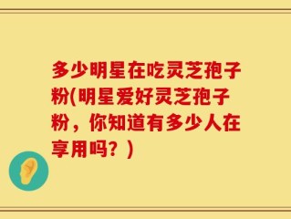 多少明星在吃灵芝孢子粉(明星爱好灵芝孢子粉，你知道有多少人在享用吗？)