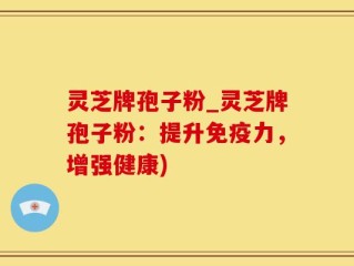 灵芝牌孢子粉_灵芝牌孢子粉：提升免疫力，增强健康)