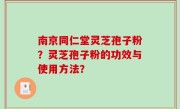 南京同仁堂灵芝孢子粉？灵芝孢子粉的功效与使用方法？