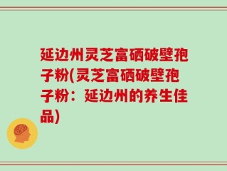 延边州灵芝富硒破壁孢子粉(灵芝富硒破壁孢子粉：延边州的养生佳品)