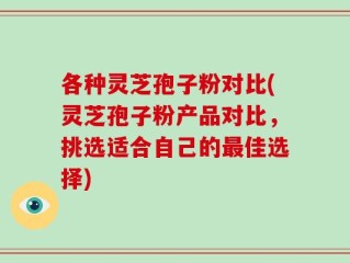 各种灵芝孢子粉对比(灵芝孢子粉产品对比，挑选适合自己的最佳选择)