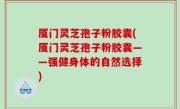 厦门灵芝孢子粉胶囊(厦门灵芝孢子粉胶囊——强健身体的自然选择)