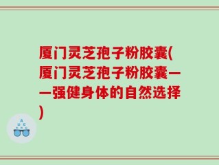 厦门灵芝孢子粉胶囊(厦门灵芝孢子粉胶囊——强健身体的自然选择)
