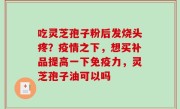 吃灵芝孢子粉后发烧头疼？疫情之下，想买补品提高一下免疫力，灵芝孢子油可以吗
