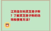 江苏佳尔科灵芝孢子粉？了解灵芝孢子粉的功效和使用方法？
