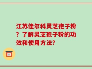 江苏佳尔科灵芝孢子粉？了解灵芝孢子粉的功效和使用方法？