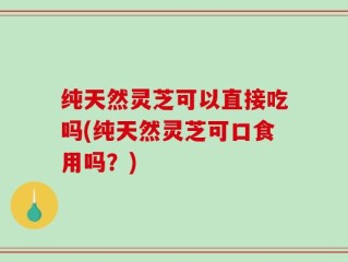 纯天然灵芝可以直接吃吗(纯天然灵芝可口食用吗？)