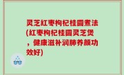 灵芝红枣枸杞桂圆煮法(红枣枸杞桂圆灵芝煲，健康滋补润肺养颜功效好)