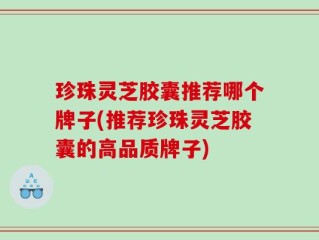 珍珠灵芝胶囊推荐哪个牌子(推荐珍珠灵芝胶囊的高品质牌子)