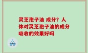 灵芝孢子油 成分？人体对灵芝孢子油的成分吸收的效果好吗