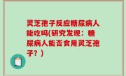 灵芝孢子反应糖尿病人能吃吗(研究发现：糖尿病人能否食用灵芝孢子？)