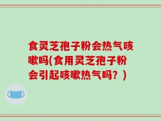 食灵芝孢子粉会热气咳嗽吗(食用灵芝孢子粉会引起咳嗽热气吗？)