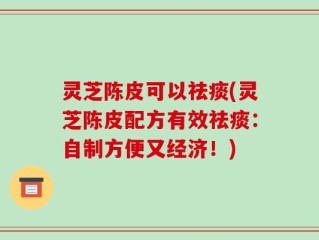 灵芝陈皮可以祛痰(灵芝陈皮配方有效祛痰：自制方便又经济！)