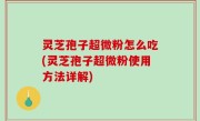 灵芝孢子超微粉怎么吃(灵芝孢子超微粉使用方法详解)