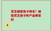 灵芝破壁孢子排名？破壁灵芝孢子粉产品哪家好