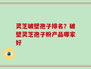 灵芝破壁孢子排名？破壁灵芝孢子粉产品哪家好