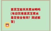 紫灵芝能天天煮水喝吗(每日饮用紫灵芝煮水是否安全有效？简述解答)