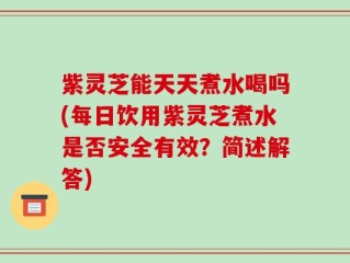 紫灵芝能天天煮水喝吗(每日饮用紫灵芝煮水是否安全有效？简述解答)